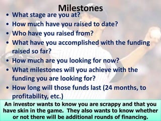 Milestones
• What stage are you at?
• How much have you raised to date?
• Who have you raised from?
• What have you accomplished with the funding
  raised so far?
• How much are you looking for now?
• What milestones will you achieve with the
  funding you are looking for?
• How long will those funds last (24 months, to
  profitability, etc.)
An investor wants to know you are scrappy and that you
have skin in the game. They also wants to know whether
   or not there will be additional rounds of financing.
 