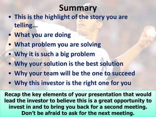 Summary
 • This is the highlight of the story you are
   telling...
 • What you are doing
 • What problem you are solving
 • Why it is such a big problem
 • Why your solution is the best solution
 • Why your team will be the one to succeed
 • Why this investor is the right one for you
Recap the key elements of your presentation that would
lead the investor to believe this is a great opportunity to
  invest in and to bring you back for a second meeting.
       Don’t be afraid to ask for the next meeting.
 