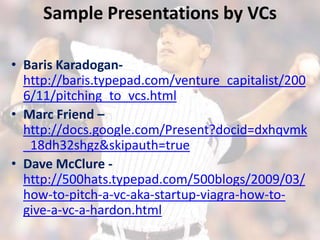 Sample Presentations by VCs

• Baris Karadogan-
  http://baris.typepad.com/venture_capitalist/200
  6/11/pitching_to_vcs.html
• Marc Friend –
  http://docs.google.com/Present?docid=dxhqvmk
  _18dh32shgz&skipauth=true
• Dave McClure -
  http://500hats.typepad.com/500blogs/2009/03/
  how-to-pitch-a-vc-aka-startup-viagra-how-to-
  give-a-vc-a-hardon.html
 
