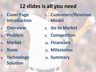 12 slides is all you need
1.   Cover Page        7.    Customers/Revenue
     Introduction            Model
2.   Overview          8.    Go to Market
3.   Problem           9.    Competition
4.   Market            10.   Financials
5.   Team              11.   Milestones
6.   Technology        12.   Summary
     Solution
 
