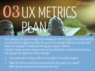 20 minutes

03 UX METRICS
PLAN

Your company has given a rough cost estimate for the re-design of the retail website
but the client struggles to justify the cost to his manager. Both you and the client
know the redesign is needed but the big boss needs numbers.  
Consider money earned, money saved and non-monetary results and how metrics
can support the objectives of the redesign.
1. How could metrics help justify the cost before the project begins?
2. What UX metrics would you recommend for the project as a whole? 
When do you recommend using them and why?
www.flickr.com/photos/pinkpurse/5355919491

 