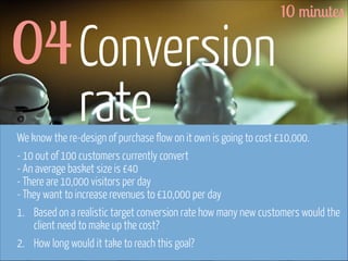04 Conversion
rate

10 minutes

We know the re-design of purchase flow on it own is going to cost £10,000.
- 10 out of 100 customers currently convert 
- An average basket size is £40 
- There are 10,000 visitors per day 
- They want to increase revenues to £10,000 per day
1. Based on a realistic target conversion rate how many new customers would the
client need to make up the cost?
2. How long would it take to reach this goal?

www.flickr.com/photos/pinkpurse/5355919491

 