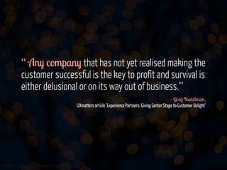 “ Any company that has not yet realised making the
customer successful is the key to profit and survival is
either delusional or on its way out of business.”
- Greg Nudelman, 
UXmatters article ‘Experience Partners: Giving Center Stage to Customer Delight’  

www.flickr.com/photos/jmsmith000/3169546564

 