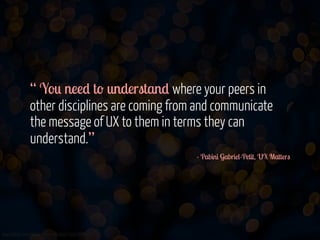 “ You need to understand where your peers in
other disciplines are coming from and communicate
the message of UX to them in terms they can
understand.”
- Pabini Gabriel-Petit, UX Matters

www.flickr.com/photos/jmsmith000/3169546564

 