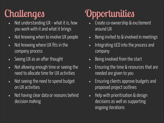 Challenges
•
•
•
•
•
•
•

Not understanding UX - what it is, how
you work with it and what it brings
Not knowing when to involve UX people
Not knowing where UX fits in the
company process
Seeing UX as an after thought
Not allowing enough time or seeing the
need to allocate time for UX activities
Not seeing the need to spend budget
on UX activities
Not having clear data or reasons behind
decision making

Opportunities
•
•
•
•
•
•
•

Create co-ownership & excitement
around UX
Being invited to & involved in meetings
Integrating UCD into the process and
company
Being involved from the start
Ensuring the time & resources that are
needed are given to you
Ensuring clients approve budgets and
proposed project outlines
Help with prioritisation & design
decisions as well as supporting
ongoing iterations

 