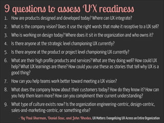 9 questions to assess UX readiness
1. How are products designed and developed today? Where can UX integrate?
2. What is the company vision? Does it use the right words that make it receptive to a UX sell?
3. Who is working on design today? Where does it sit in the organization and who owns it?
4. Is there anyone at the strategic level championing UX currently?
5. Is there anyone at the product or project level championing UX currently?
6. What are their high profile products and services? What are they doing well? How could UX
help? What UX learnings are there? How could you use these as stories that tell why UX is a
good thing?
7. How can you help teams work better toward meeting a UX vision?
8. What does the company know about their customers today? How do they know it? How can
you help them learn more? How can you compliment their current understanding?
9. What type of culture exists now? Is the organization engineering-centric, design-centric,
sales-and-marketing-centric, or something else?
- By Paul Sherman, Daniel Szuc, and John Rhodes, UX Matters: Evangelizing UX Across an Entire Organization

 
