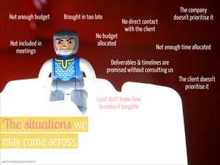 Not enough budget

Brought in too late

Not included in
meetings

No budget
allocated

No direct contact
with the client

The company
doesn’t prioritise it

Not enough time allocated

Deliverables & timelines are
promised without consulting us
The client doesn’t
prioritise it
I just don’t know how
to make it tangible

The situations we  
may come across
www.flickr.com/photos/ansik/205993142

 