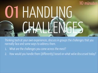 10 minutes

01 HANDLING
CHALLENGES

Thinking back at your own experiences, discuss in groups the challenges that you
normally face and some ways to address them.
1. What are the challenges you come across the most?
2. How would you handle them (differently) based on what we’ve discussed today?

www.flickr.com/photos/pinkpurse/5355919491

 