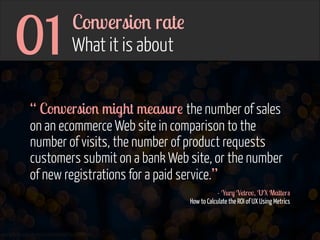 01

Conversion rate  
What it is about

“ Conversion might measure the number of sales
on an ecommerce Web site in comparison to the
number of visits, the number of product requests
customers submit on a bank Web site, or the number
of new registrations for a paid service.”
- Yury Vetrov, UX Matters 
How to Calculate the ROI of UX Using Metrics

www.flickr.com/photos/jmsmith000/3169546564

 