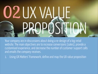 02 UX VALUE
PROPOSITION
Your company are in discussions about doing a re-design of a big retail
website. The main objectives are to increase conversions (sales), provide a
customised experience, and decrease the number of customer support calls
and emails the company receives.
1. Using UX Matters’ framework, define and map the UX value proposition

www.flickr.com/photos/pinkpurse/5355919491

 