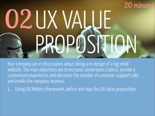 20 minutes

02 UX VALUE
PROPOSITION

Your company are in discussions about doing a re-design of a big retail
website. The main objectives are to increase conversions (sales), provide a
customised experience, and decrease the number of customer support calls
and emails the company receives.
1. Using UX Matters framework, define and map the UX value proposition

www.flickr.com/photos/pinkpurse/5355919491

 