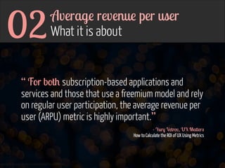 02

Average revenue per user  
What it is about

“ For both subscription-based applications and
services and those that use a freemium model and rely
on regular user participation, the average revenue per
user (ARPU) metric is highly important.”
- Yury Vetrov, UX Matters 
How to Calculate the ROI of UX Using Metrics

www.flickr.com/photos/jmsmith000/3169546564

 