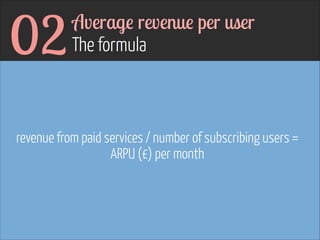 02

Average revenue per user  
The formula

revenue from paid services / number of subscribing users =
ARPU (£) per month

 