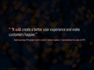 “ It will create a better user experience and make
customers happier.”
- Said by many UX people lost for words & tools to explain & demonstrate the value of UX 

www.flickr.com/photos/jmsmith000/3169546564

 