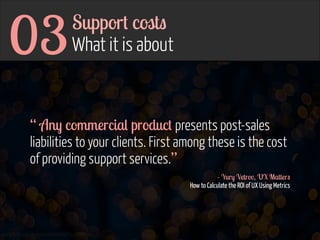 03

Support costs 
What it is about

“ Any commercial product presents post-sales
liabilities to your clients. First among these is the cost
of providing support services.”
- Yury Vetrov, UX Matters 
How to Calculate the ROI of UX Using Metrics

www.flickr.com/photos/jmsmith000/3169546564

 