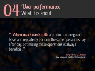04

User performance 
What it is about

“ When users work with a product on a regular
basis and repeatedly perform the same operations day
after day, optimizing these operations is always
beneficial.”
- Yury Vetrov, UX Matters 
How to Calculate the ROI of UX Using Metrics

www.flickr.com/photos/jmsmith000/3169546564

 