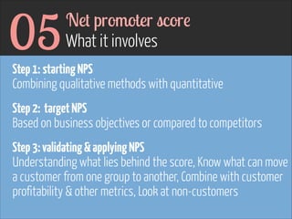 05

Net promoter score 
What it involves

Step 1: starting NPS 
Combining qualitative methods with quantitative 
 

 

Step 2: target NPS 
Based on business objectives or compared to competitors 
Step 3: validating & applying NPS 
Understanding what lies behind the score, Know what can move
a customer from one group to another, Combine with customer
profitability & other metrics, Look at non-customers

 