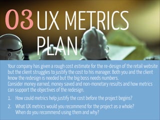 03 UX METRICS
PLAN
Your company has given a rough cost estimate for the re-design of the retail website
but the client struggles to justify the cost to his manager. Both you and the client
know the redesign is needed but the big boss needs numbers.  
Consider money earned, money saved and non-monetary results and how metrics
can support the objectives of the redesign.
1. How could metrics help justify the cost before the project begins?
2. What UX metrics would you recommend for the project as a whole? 
When do you recommend using them and why?
www.flickr.com/photos/pinkpurse/5355919491

 