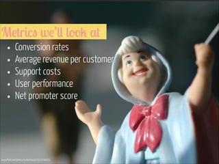 Metrics we’ll look at

• Conversion rates
• Average revenue per customer
• Support costs
• User performance
• Net promoter score

www.flickr.com/photos/suttonhoo22/2070700035

 