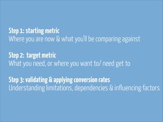 Step 1: starting metric 
Where you are now & what you’ll be comparing against 
 
 

Step 2: target metric 
What you need, or where you want to/ need get to 
Step 3: validating & applying conversion rates 
Understanding limitations, dependencies & influencing factors

 