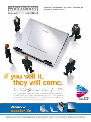 Panasonic recommends Microsoft® Windows® XP
                                                                                         Professional for Business




if you sell it,
    they will come.
                  If you don’t they’ll go somewhere else. The reliable
                  Panasonic Toughbook 51 for business professionals.
                  The Toughbook® 51 is the durable desktop replacement your customers
                  have been looking for. With a magnesium alloy case and shock-mounted
                  hard drive that can withstand up to a 3-foot drop, the Toughbook 51 is built
                  for business. Don’t wait. Sell Toughbooks today.




Intel, Intel logo, Intel Centrino, Intel Centrino logo, Intel Inside, Intel Inside logo and Pentium are trademarks or registered trademarks of Intel Corporation or its subsidiaries in the
United States and other countries. Toughbook notebook PCs are covered by a 3-year limited warranty, parts and labor. Please consult your Panasonic representative prior to
purchase. ©2005 Panasonic Computer Solutions Company, Unit of Panasonic Corporation of North America. All rights reserved. Sell_It_C_FY05-1
 