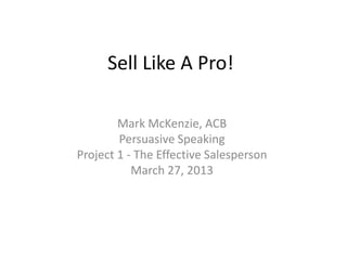 Sell Like A Pro!

        Mark McKenzie, ACB
        Persuasive Speaking
Project 1 - The Effective Salesperson
           March 27, 2013
 