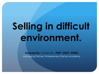 Selling in difficult
environment.
Presented By: Charles Efe PMP, CBAP, NIMN.
Managing Partner: Entrepreneur Startup Academy
 