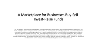 A Marketplace for Businesses Buy-Sell-
Invest-Raise Funds
The Sell Mergers website is the fastest growing and the most dynamic portal dealing with core businesses in all segments of the
trade. A platform where energies combine, business ideas get wings, dreams get fulfilled, people meet, where interactions have
meanings, where business seekers get together to create un- paralleled value. On the portal, we have a largedatabank of active
Businesses tha tare available for Acquisi- tion, Joint Venture, Funding, Start-ups and Franchising, Distributions, Real Estate etc.
Premium Listing cum Advertising to enhance the visibility and generate maximum leads not only through our website but also
through Google as these Ads are directly linked with Google premium searches, YouTube channel & events. Growing the network all
over the country will be executed easily as it’s backed by global experts and professionals.
 