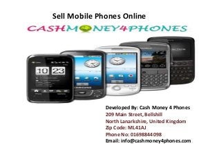Sell Mobile Phones Online 
Developed By: Cash Money 4 Phones 
209 Main Street, Bellshill 
North Lanarkshire, United Kingdom 
Zip Code: ML41AJ 
Phone No: 01698844098 
Email: info@cashmoney4phones.com 
 
