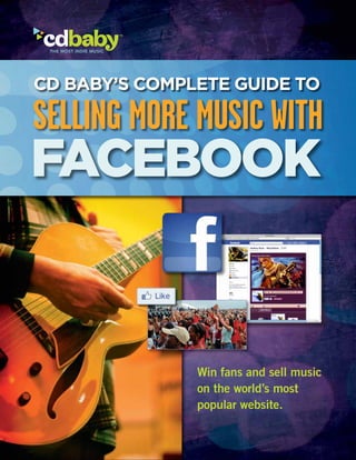 CD Baby’s Complete Guide to

SELLING MORE MUSIC WITH
Facebook


                                          Win fans and sell music
                                          on the world’s most
                                          popular website.

    Selling More Music With Facebook   Win fans and sell music on the world’s most popular website.
 