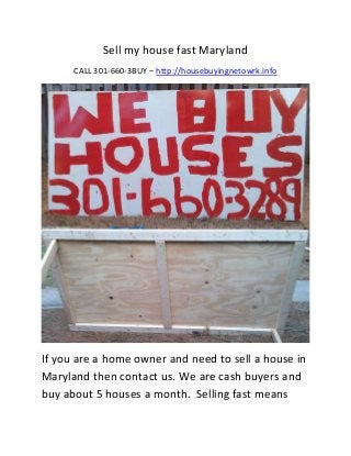 Sell my house fast Maryland
      CALL 301-660-3BUY – http://housebuyingnetowrk.info




If you are a home owner and need to sell a house in
Maryland then contact us. We are cash buyers and
buy about 5 houses a month. Selling fast means
 