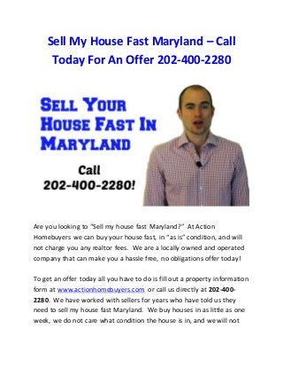 Sell My House Fast Maryland – Call 
Today For An Offer 202-400-2280 
Are you looking to “Sell my house fast Maryland?” At Action 
Homebuyers we can buy your house fast, in “as is” condition, and will 
not charge you any realtor fees. We are a locally owned and operated 
company that can make you a hassle free, no obligations offer today! 
To get an offer today all you have to do is fill out a property information 
form at www.actionhomebuyers.com or call us directly at 202-400- 
2280. We have worked with sellers for years who have told us they 
need to sell my house fast Maryland. We buy houses in as little as one 
week, we do not care what condition the house is in, and we will not 
 