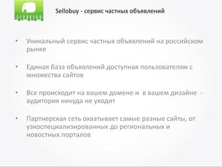 Sellobuy - сервис частных объявлений



•   Уникальный сервис частных объявлений на российском
    рынке

•   Единая база объявлений доступная пользователям с
    множества сайтов

•   Все происходит на вашем домене и в вашем дизайне -
    аудитория никуда не уходит

•   Партнерская сеть охватывает самые разные сайты, от
    узкоспециализированных до региональных и
    новостных порталов
 