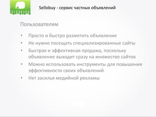 Sellobuy - сервис частных объявлений


Пользователям
•   Просто и быстро разметить объявление
•   Не нужно посещать специализированные сайты
•   Быстрая и эффективная продажа, поскольку
    объявление выходит сразу на множестве сайтов
•   Можно использовать инструменты для повышения
    эффективности своих объявлений
•   Нет засилья медийной рекламы
 