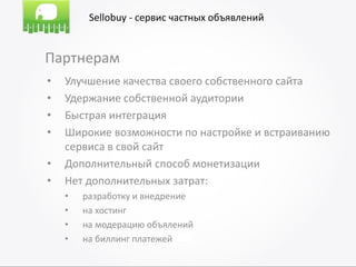 Sellobuy - сервис частных объявлений


Партнерам
•   Улучшение качества своего собственного сайта
•   Удержание собственной аудитории
•   Быстрая интеграция
•   Широкие возможности по настройке и встраиванию
    сервиса в свой сайт
•   Дополнительный способ монетизации
•   Нет дополнительных затрат:
    •   разработку и внедрение
    •   на хостинг
    •   на модерацию объялений
    •   на биллинг платежей
 