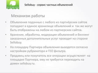 Sellobuy - сервис частных объявлений


    Механизм работы
•   Объявления поданные с любого из партнёрских сайтов
    попадают в единое хранилище объявлений и так же могут
    быть отображены на любом из партнерских сайтов.
•   Хранение, обработка, модерация объявлений и биллинг
    заказанных дополнительных услуг проходит на стороне
    Sellobuy.
•   На площадку Партнера объявления выводятся согласно
    настройкам рубрикатора и ГЕО фильтра.
•   Продавец или покупатель все операции осуществляет на
    площадке Партнера, ему не требуется переходить на
    домен sellobuy.ru.
 