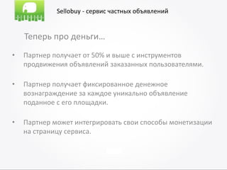 Sellobuy - сервис частных объявлений


    Теперь про деньги…
•   Партнер получает от 50% и выше с инструментов
    продвижения объявлений заказанных пользователями.

•   Партнер получает фиксированное денежное
    вознаграждение за каждое уникально объявление
    поданное с его площадки.

•   Партнер может интегрировать свои способы монетизации
    на страницу сервиса.
 