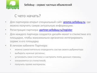 Sellobuy - сервис частных объявлений


        С чего начать?
•   Для партнеров открыт специальный сайт: promo.sellobuy.ru, где
    можно получить самую актуальную информацию.
•   Регистрация партнера: partner.sellobuy.ru/register
•   Для каждого партнера создается дизайн-макет в стилистике его
    площадки, чтобы максимально органично интегрировать
    сервис в его площадку
•   В личном кабинете Партнера:
    •   можно самостоятельно определять состав своего рубрикатора
    •   выбирать нужные регионы;
    •   установить свои счетчики и настроить meta данные страниц;
    •   ознакомится со статистикой;
    •   получить промо материалы.
 
