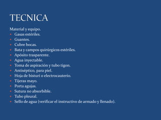 Material y equipo.
 Gasas estériles.
 Guantes.
 Cubre bocas.
 Bata y campos quirúrgicos estériles.
 Apósito trasparente.
 Agua inyectable.
 Toma de aspiración y tubo tigon.
 Antiséptico, para piel.
 Hoja de bisturí o electrocauterio.
 Tijeras mayo.
 Porta agujas.
 Sutura no absorbible.
 Tubo pleural.
 Sello de agua (verificar el instructivo de armado y llenado).
 