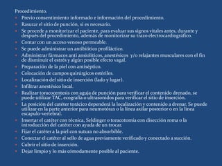 Procedimiento.
 Previo consentimiento informado e información del procedimiento.
 Rasurar el sitio de punción, si es necesario.
 Se procede a monitorizar el paciente, para evaluar sus signos vitales antes, durante y
después del procedimiento, además de monitorizar su trazo electrocardiográfico.
 Contar con un acceso venoso permeable.
 Se puede administrar un antibiótico profiláctico.
 Administrar fármacos anti ansiolíticos, anestésicos y/o relajantes musculares con el fin
de disminuir el estrés y algún posible efecto vagal.
 Preparación de la piel con antiséptico.
 Colocación de campos quirúrgicos estériles.
 Localización del sitio de inserción (lado y lugar).
 Infiltrar anestésico local.
 Realizar toracocentesis con aguja de punción para verificar el contenido drenado, se
puede utilizar TAC, ecografía o ultrasonidos para verificar el sitio de inserción.
 La posición del catéter torácico dependerá la localización y contenido a drenar. Se puede
utilizar en la parte anterior para neumotórax o la línea axilar posterior o en la línea
escapulo-vertebral.
 Insertar el catéter con técnica, Seldinger o toracotomía con disección roma o la
introducción del catéter con ayuda de un trocar.
 Fijar el catéter a la piel con sutura no absorbible.
 Conectar el catéter al sello de agua previamente verificado y conectado a succión.
 Cubrir el sitio de inserción.
 Dejar limpio y lo más cómodamente posible al paciente.
 