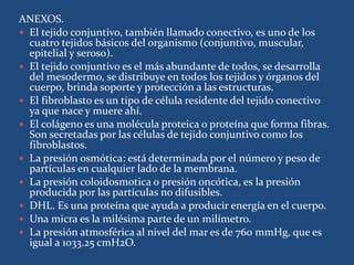 ANEXOS.
 El tejido conjuntivo, también llamado conectivo, es uno de los
cuatro tejidos básicos del organismo (conjuntivo, muscular,
epitelial y seroso).
 El tejido conjuntivo es el más abundante de todos, se desarrolla
del mesodermo, se distribuye en todos los tejidos y órganos del
cuerpo, brinda soporte y protección a las estructuras.
 El fibroblasto es un tipo de célula residente del tejido conectivo
ya que nace y muere ahí.
 El colágeno es una molécula proteica o proteína que forma fibras.
Son secretadas por las células de tejido conjuntivo como los
fibroblastos.
 La presión osmótica: está determinada por el número y peso de
partículas en cualquier lado de la membrana.
 La presión coloidosmotica o presión oncótica, es la presión
producida por las partículas no difusibles.
 DHL. Es una proteína que ayuda a producir energía en el cuerpo.
 Una micra es la milésima parte de un milímetro.
 La presión atmosférica al nivel del mar es de 760 mmHg, que es
igual a 1033.25 cmH2O.
 