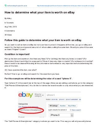sellonebayf orprof it .com http://sellonebayforprofit.com/how-to-determine-what-your-item-is-worth-on-ebay/
How to determine what your item is worth on eBay
By Adley
In Tutorials
Aug 14th, 2013
0 Comments
39 Views
Follow this guide to determine what your item is worth on eBay.
So you want to sell an item on eBay but not sure how to price it. It happens all the time, you go on eBay and
search f or the item you have and see a lot of other sellers selling the same item. Should you price it the same
as theirs? Higher? Lower?
Condition is important!
Pick up the item and examine it. Are there any f laws? (For clothing) Are there any holes or stains? (For
electronics) Does it work like it is supposed to? Does it have any chips or cracks? (For antiques) Is it rusting?
Does it need to be cleaned?Knowing all this inf ormation bef orehand is very important bef ore determining the
price of the item.
Ok I have examined the item, now what?
Perf ect! Time to go on eBay and search f or the exact item you have.
For this example we will be determining the value of a used “iphone 5”.
Type “iphone 5” in the search bar at the top of the page. (Since we are selling a cell phone, go to the category
“Cell Phones & Smartphones”) You do this to narrow the search results to only show what you are interested
in.
The “Cell Phones & Smartphones” category is where you want to be. This way you will only see cell phones
 