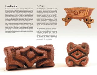 The Designs
Very little is known in regard to the use of the
stamps to be able to interpret the meaning of
their designs. Nevertheless, the similarity that
exists between the themes represented in the
stamps and those present in other archeological
materials indicates, on the one hand, a
possible contemporary association of all of
these objects, and on the other, it makes us
presume that the represented designs in those
different materials had a meaning that was
known to the people that used them, and by
those who observed them, be them painted on
the skin, on a piece of ceramic or on a stone
object.
The pre-Columbian groups used designs as a
way of communicating ideas; the more a
design was repeated, it was more feasible that
its meaning was known, since it is in the
repetition where the key for a concept to
become a communication element lies. The
fact that there are stamps of different sizes
with similar designs reinforces the idea of the
communicative role that they had.
12
Los diseños
Se conoce muy poco sobre la utilización de los sellos para
poder interpretar el significado de sus diseños; sin embargo,
la similitud que existe entre los temas representados en los
sellos y los de otros materiales arqueológicos nos indica
por una parte, una posible asociación contemporánea de
todos estos objetos y por otra parte, nos hace suponer que
los diseños representados en estos distintos materiales
tenían un significado que era conocido por quienes los
utilizaban y por quienes los observaban, ya fuera pintados
en la piel, en una cerámica o en un objeto de piedra.
Los grupos precolombinos utilizaron diseños como un
medio para comunicar ideas; cuantas más veces se repetía
un diseño, era más probable que se conociera su significado,
puesto que en la repetición es donde está la clave para que
un concepto se convierta en un elemento de comunicación.
El hecho de que existan sellos de distintos tamaños con
diseñossemejantes,nosrefuerzalaideadelpapelcomunicativo
que debieron cumplir.
 