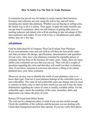 How To Safely Use The Web To Trade Platinum


E-commerce has paved way for traders to easily transact their business.
Investors and collectors are now using the web to buy and sell items
including rare metals like platinum. Whether you are buying or selling coins,
the fastest way to do it is online. Then again, in spite the many benefits one
can get from E-commerce, there are still chances of getting fake coins or
meeting indecent individuals who will do anything to take advantage of first
time marketers and traders. If you wish to buy or sell platinum coins safely
online, here are a few tips.

sell platinum

Find An Individual Or A Company That Can Evaluate Your Platinum
If you own platinum coins and you wish to sell them for best profit, make
sure that you know the design, specifications, denominations and quantities
of your coins. Also, have your platinum evaluated by reputable person or
company that has been in the business for many years. Today, there are many
online coin evaluation services that you can use. They will ask a couple of
questions regarding the coins and then they will email you their evaluation.
Also, if you know someone in your area who knows a thing or two about
platinum have your items evaluated.

Moreover, an easy way to identify the worth of your platinum coins is to
know their type. Find out if your platinum belongs to the collectible types or
non-collectibles. The value of non-collectible coins can change and you need
to monitor its daily value to find out how much you can sell or buy the items.
Information regarding the values of coins is usually available online. For the
collectible types, check the condition of the coins. Scratches, dents and
depressions can reduce the price of coins.

Beware Of Fraud And Online Scams
The web can be a dangerous place to trade if you are not careful enough.
Check the credibility of the websites and the persons you are dealing with.
Check their background and how they operate. If you can verify their phone
 