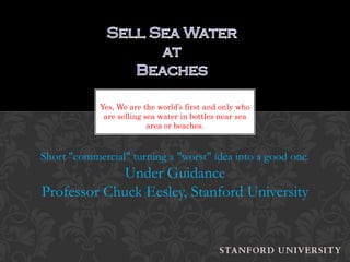 Yes, We are the world’s first and only who
             are selling sea water in bottles near sea
                          area or beaches.



Short "commercial" turning a "worst" idea into a good one.
             Under Guidance
Professor Chuck Eesley, Stanford University
 