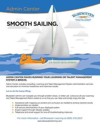 For more information, call Bluewater Learning at (888) 379-3937.
www.bluewaterlearning.com
Admin Center
SMOOTH SAILING.
ADMIN CENTER MAKES RUNNING YOUR LEARNING OR TALENT MANAGEMENT
SYSTEM A BREEZE.
Admin Center includes consulting, Learning and Talent Management System administration services
and education to minimize headaches and maximize results.
Let us do the heavy lifting.
Bluewater admins can navigate you through problem areas, or better yet, outsource all your Learning
and Talent Management Admin needs to us so that you can relax and simply enjoy the ride.
► Assistance with mapping out content and curriculum as needed to achieve desired results
► Implementation as needed
► Full service administration of your deployed system
► Expert support through release updates
► Telephone and email support for one-off troubleshooting instances
 
