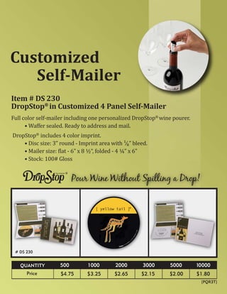 Customized
   Self-Mailer
Item # DS 230
DropStop® in Customized 4 Panel Self-Mailer
Full color self-mailer including one personalized DropStop® wine pourer.
      • Waffer sealed. Ready to address and mail.
DropStop® includes 4 color imprint.
    • Disc size: 3” round - Imprint area with ¹∕₈” bleed.
    • Mailer size: �lat - 6” x 8 ½“, folded - 4 ¼” x 6”
    • Stock: 100# Gloss


                          Pour Wine Without Spilling a Drop!




 # DS 230


   QUANTITY         500        1000        2000        3000    5000        10000
      Price         $4.75      $3.25       $2.65      $2.15    $2.00       $1.80
                                                                            [PQR3T]
 