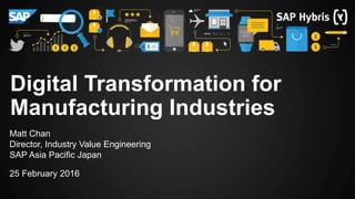 Matt Chan
Director, Industry Value Engineering
SAP Asia Pacific Japan
25 February 2016
Digital Transformation for
Manufacturing Industries
 