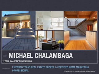 AGENT
         MICHAEL CHALAMBAGA
12 SELL SMART TIPS FOR SELLERS


CREDENTIALS
              LICENSED TEXAS REAL ESTATE BROKER & CERTIFIED HOME MARKETING
              PROFESSIONAL                            © Copyright 1997-2011 Michael Chalambaga All Rights Reserved
 