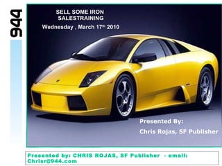 SELL SOME IRON   SALESTRAINING Wednesday , March 17 th  2010 Presented By: Chris Rojas, SF Publisher   Presented by: CHRIS ROJAS, SF Publisher  - email: Chrisr@944.com 